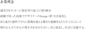 企業理念 誠実さをモットーに染色等の加工に取り組み 経験で培った技術でデザイナーのImage（夢）を具現化し また速さと感性でさらに想像を超える驚きや感動をもたらすことによって 関わる人全てが心の豊かさを分かち合い、共に成長し、社会に貢献する。